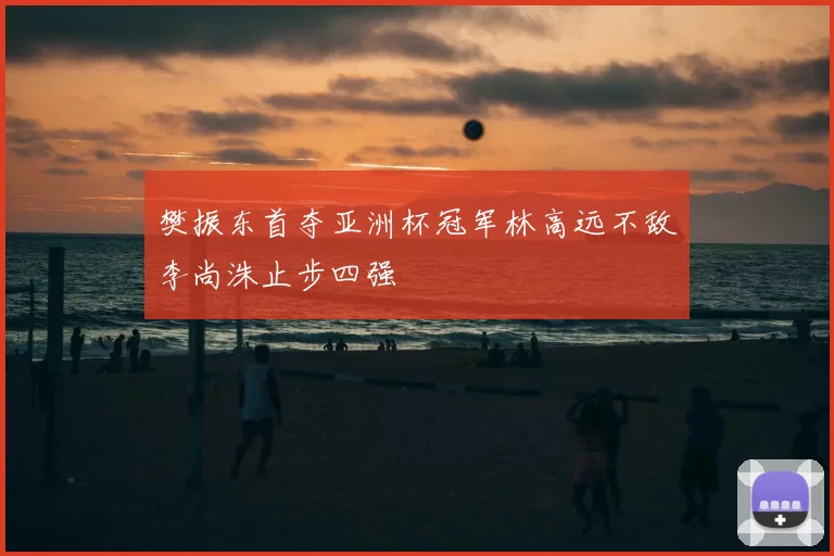 樊振东首夺亚洲杯冠军林高远不敌李尚洙止步四强