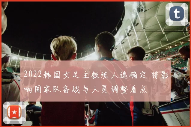 2022韩国女足主教练人选确定 将影响国家队备战与人员调整看点
