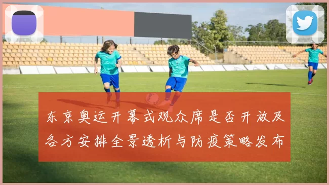 东京奥运开幕式观众席是否开放及各方安排全景透析与防疫策略发布