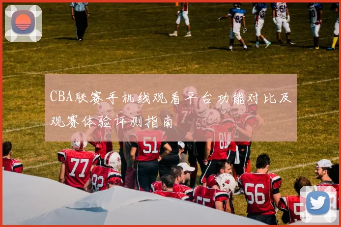 CBA联赛手机线观看平台功能对比及观赛体验评测指南