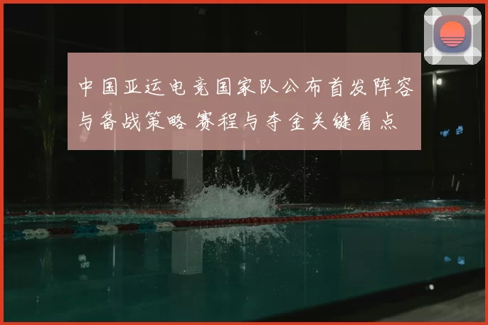 中国亚运电竞国家队公布首发阵容与备战策略 赛程与夺金关键看点