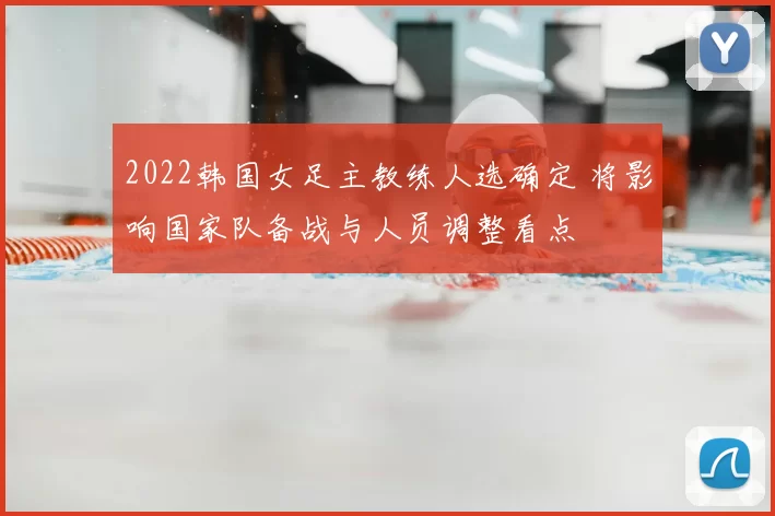 2022韩国女足主教练人选确定 将影响国家队备战与人员调整看点