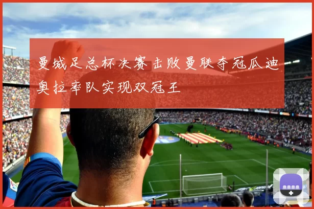 曼城足总杯决赛击败曼联夺冠瓜迪奥拉率队实现双冠王