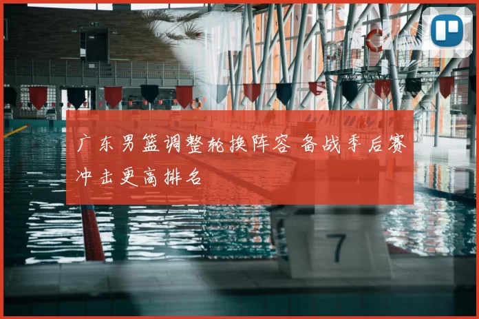 广东男篮调整轮换阵容 备战季后赛冲击更高排名