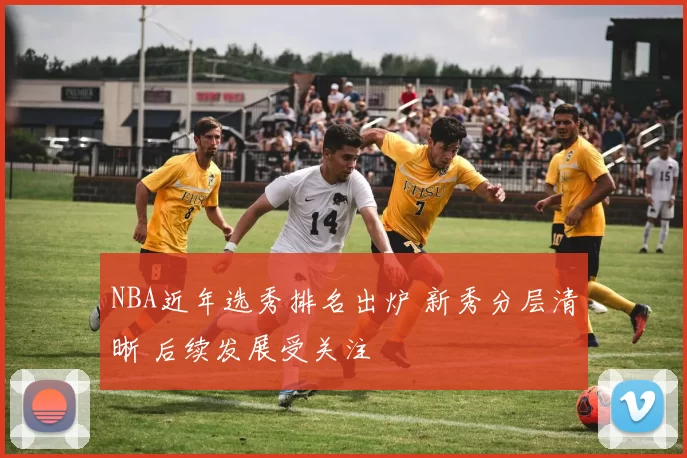 NBA近年选秀排名出炉 新秀分层清晰 后续发展受关注