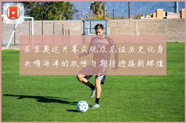 东京奥运开幕式观众见证历史化身共鸣海洋的欢呼与期待迎接新辉煌