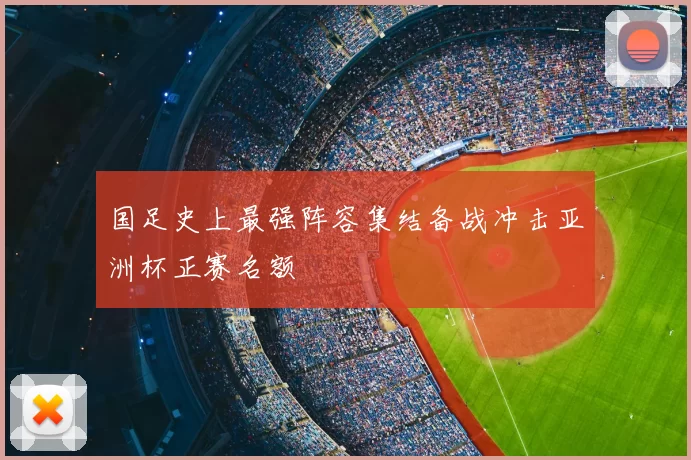 国足史上最强阵容集结备战冲击亚洲杯正赛名额