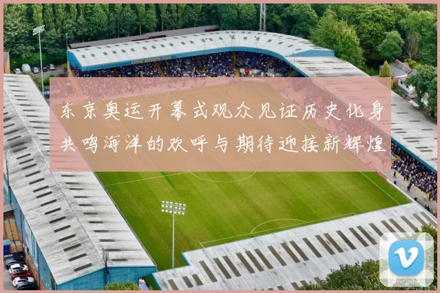 东京奥运开幕式观众见证历史化身共鸣海洋的欢呼与期待迎接新辉煌
