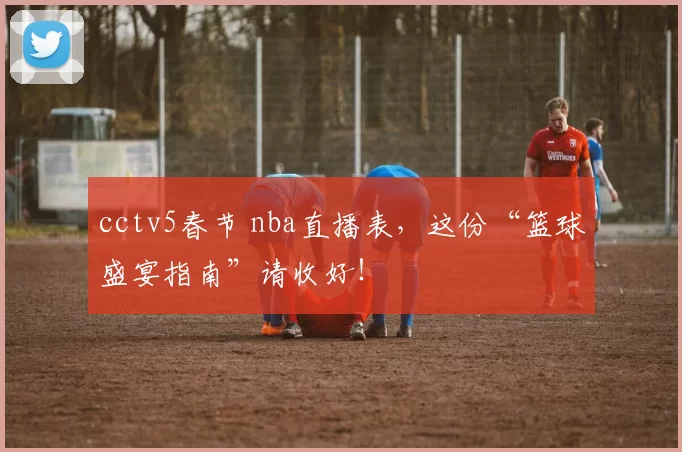 cctv5春节 nba直播表，这份“篮球盛宴指南”请收好！