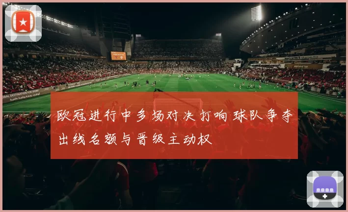 欧冠进行中多场对决打响 球队争夺出线名额与晋级主动权