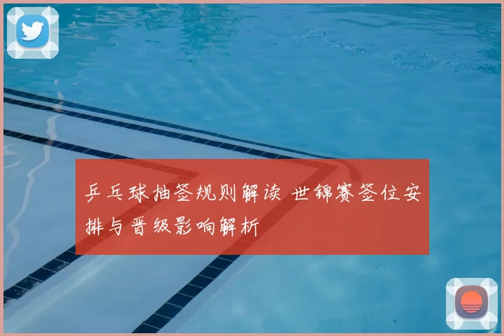 乒乓球抽签规则解读 世锦赛签位安排与晋级影响解析