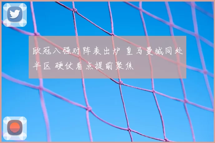 欧冠八强对阵表出炉 皇马曼城同处半区 硬仗看点提前聚焦