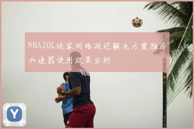 NBA2OL玩家网络延迟解决方案推荐加速器使用效果分析