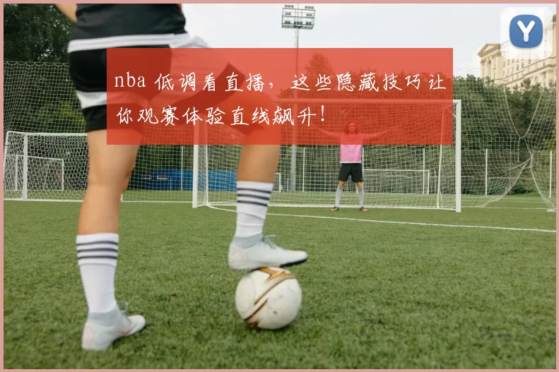 nba 低调看直播，这些隐藏技巧让你观赛体验直线飙升！