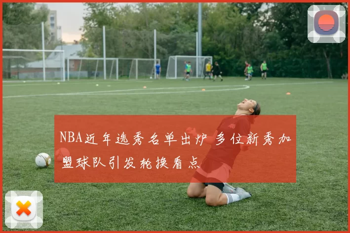 NBA近年选秀名单出炉 多位新秀加盟球队引发轮换看点