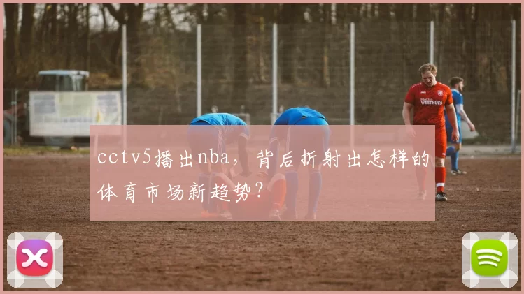 cctv5播出nba，背后折射出怎样的体育市场新趋势？