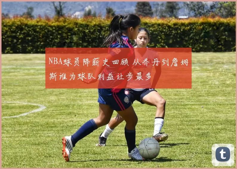 NBA球员降薪史回顾 从乔丹到詹姆斯谁为球队利益让步最多