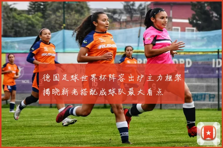 德国足球世界杯阵容出炉主力框架揭晓新老搭配成球队最大看点
