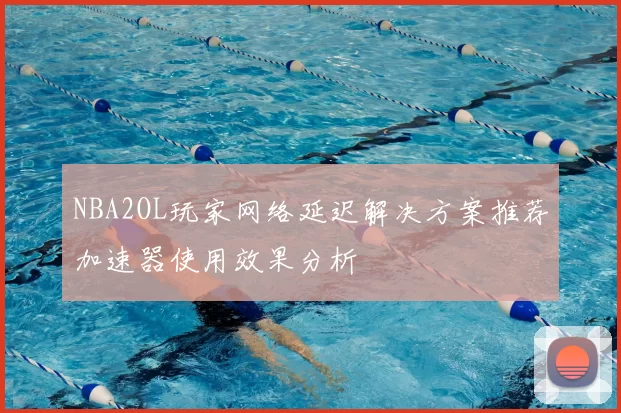 NBA2OL玩家网络延迟解决方案推荐加速器使用效果分析