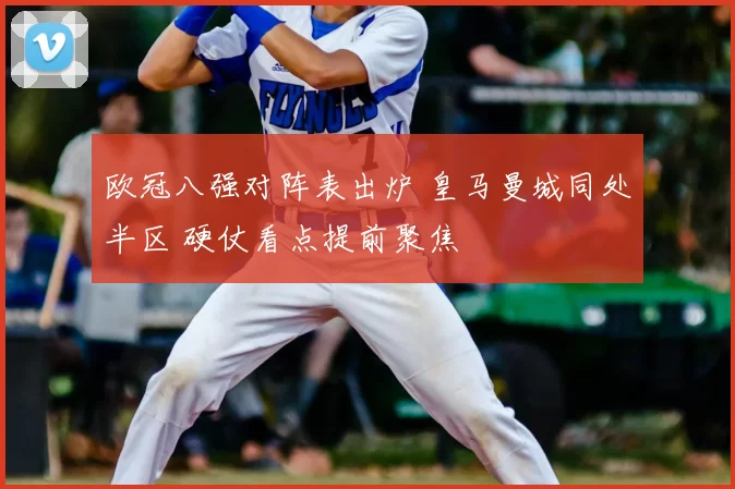 欧冠八强对阵表出炉 皇马曼城同处半区 硬仗看点提前聚焦