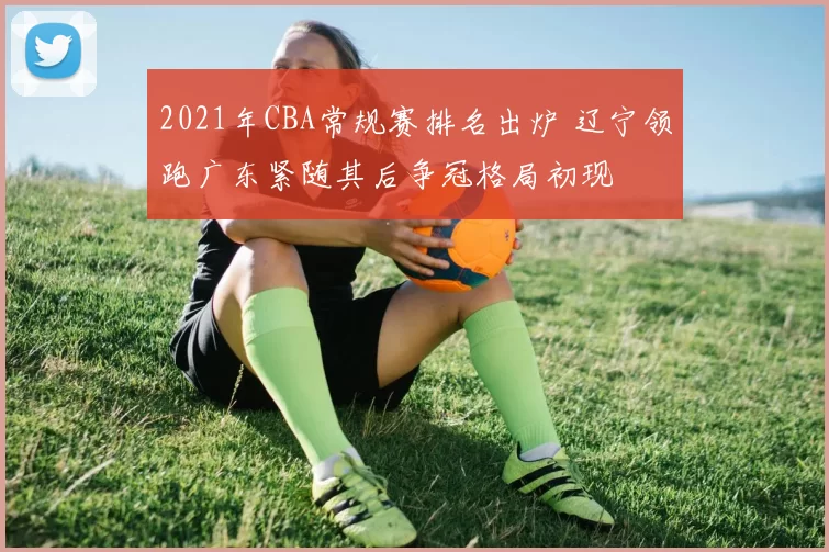 2021年CBA常规赛排名出炉 辽宁领跑广东紧随其后争冠格局初现