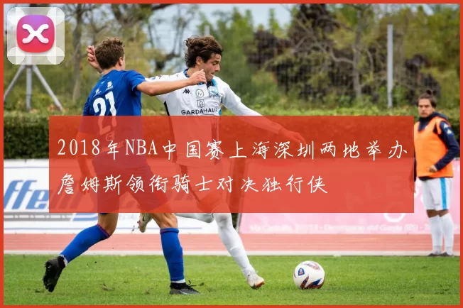 2018年NBA中国赛上海深圳两地举办詹姆斯领衔骑士对决独行侠