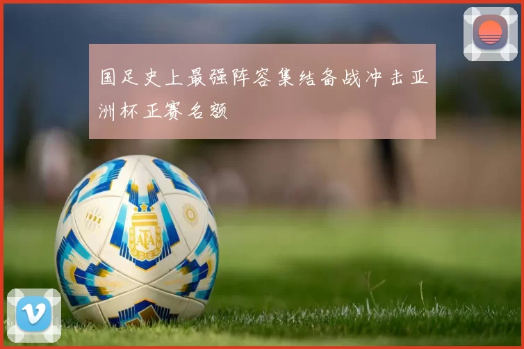 国足史上最强阵容集结备战冲击亚洲杯正赛名额