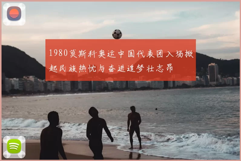 1980莫斯科奥运中国代表团入场掀起民族热忱与奋进追梦壮志昂