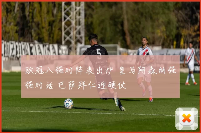 欧冠八强对阵表出炉 皇马阿森纳强强对话 巴萨拜仁迎硬仗