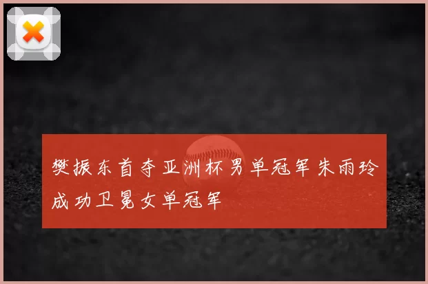 樊振东首夺亚洲杯男单冠军朱雨玲成功卫冕女单冠军
