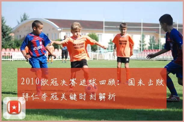 2010欧冠决赛进球回顾：国米击败拜仁夺冠关键时刻解析