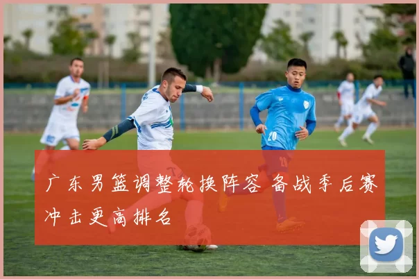 广东男篮调整轮换阵容 备战季后赛冲击更高排名