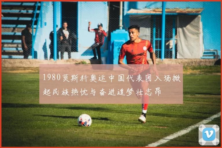 1980莫斯科奥运中国代表团入场掀起民族热忱与奋进追梦壮志昂