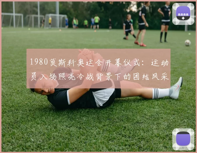 1980莫斯科奥运会开幕仪式：运动员入场照亮冷战背景下的团结风采