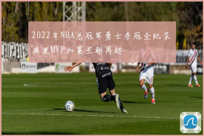 2022年NBA总冠军勇士夺冠全纪录 库里MVP加冕王朝再起