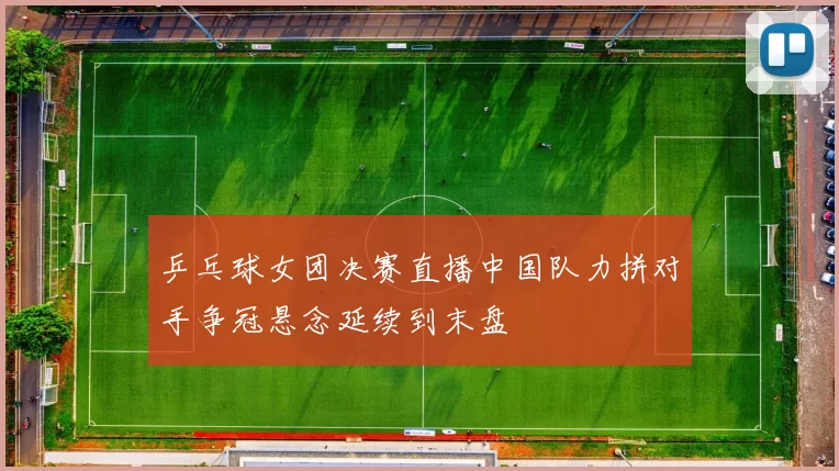 乒乓球女团决赛直播中国队力拼对手争冠悬念延续到末盘