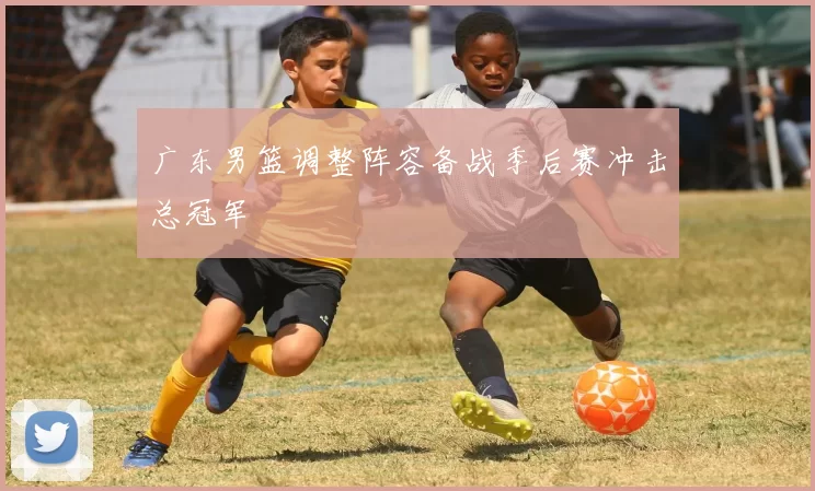 广东男篮调整阵容备战季后赛冲击总冠军