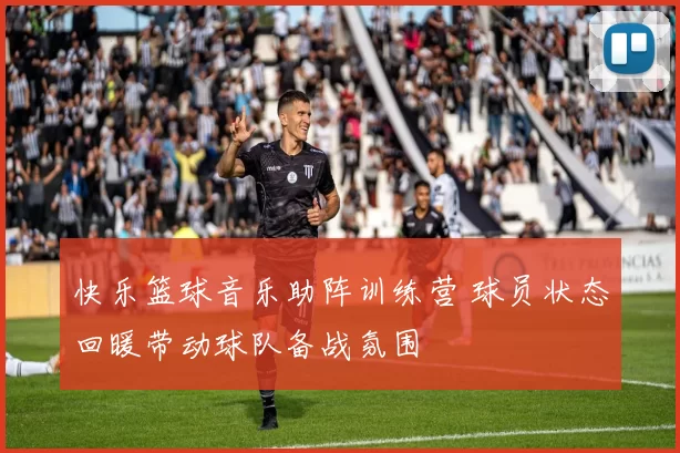 快乐篮球音乐助阵训练营 球员状态回暖带动球队备战氛围