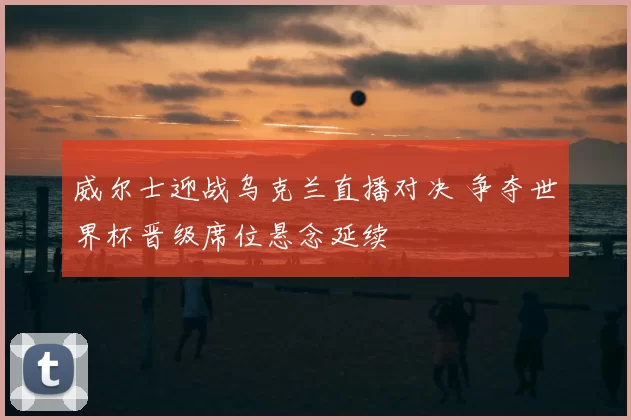 威尔士迎战乌克兰直播对决 争夺世界杯晋级席位悬念延续