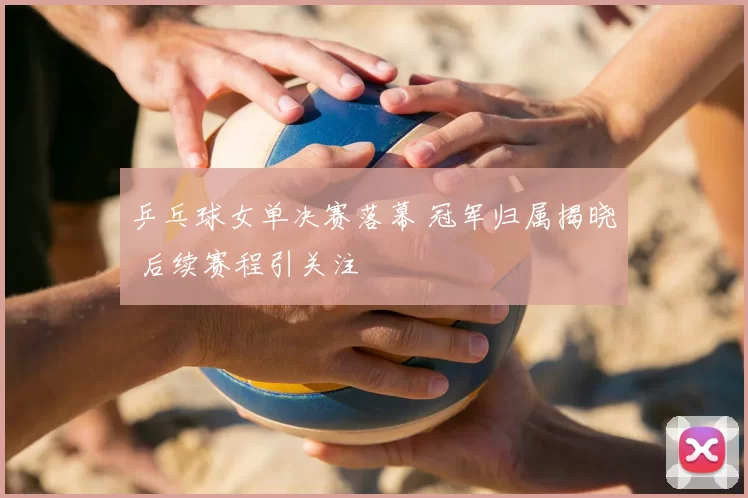 乒乓球女单决赛落幕 冠军归属揭晓 后续赛程引关注