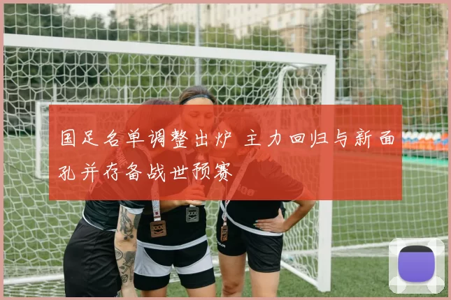 国足名单调整出炉 主力回归与新面孔并存备战世预赛