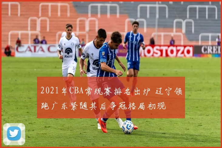 2021年CBA常规赛排名出炉 辽宁领跑广东紧随其后争冠格局初现