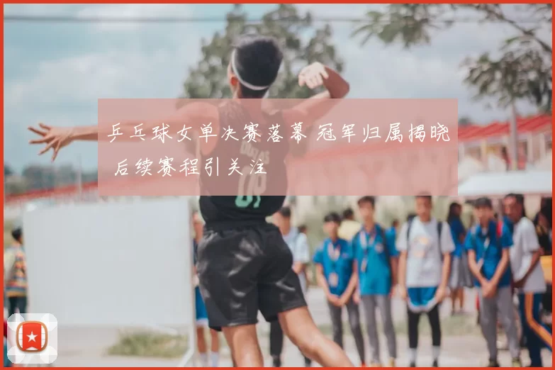 乒乓球女单决赛落幕 冠军归属揭晓 后续赛程引关注