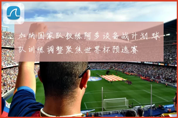 加纳国家队教练阿多谈备战计划 球队训练调整聚焦世界杯预选赛