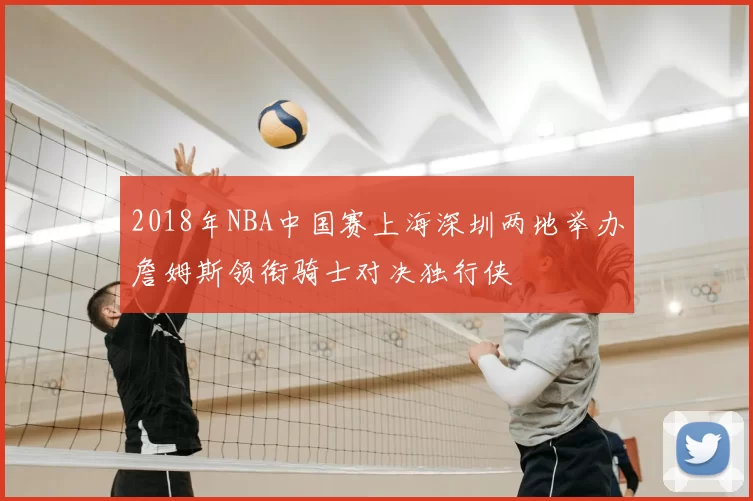 2018年NBA中国赛上海深圳两地举办詹姆斯领衔骑士对决独行侠