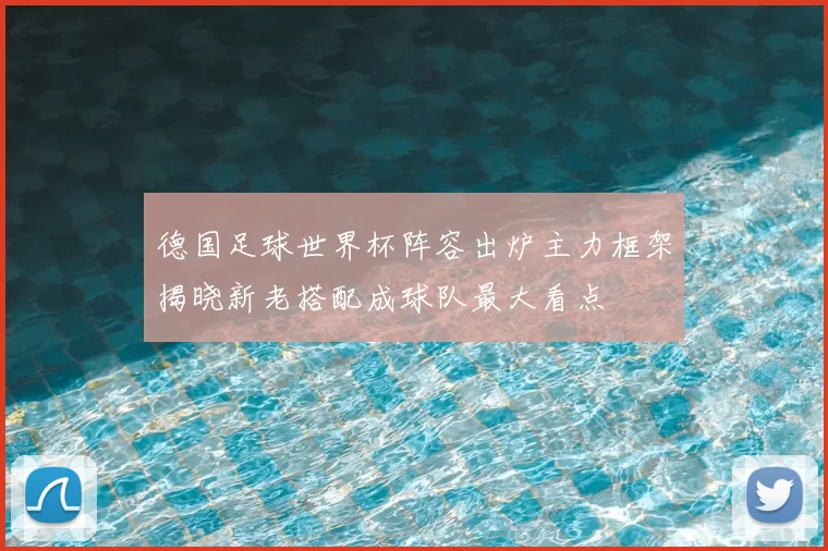 德国足球世界杯阵容出炉主力框架揭晓新老搭配成球队最大看点