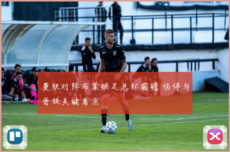 曼联对阵布莱顿足总杯前瞻 伤停与晋级关键看点