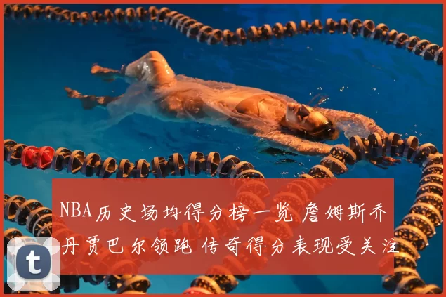 NBA历史场均得分榜一览 詹姆斯乔丹贾巴尔领跑 传奇得分表现受关注