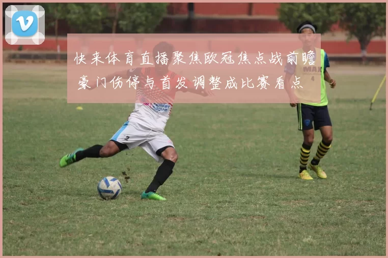 快来体育直播聚焦欧冠焦点战前瞻 豪门伤停与首发调整成比赛看点