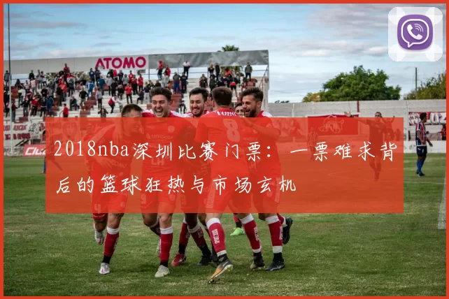 2018nba深圳比赛门票:一票难求背后的篮球狂热与市场玄机